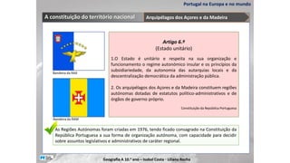 Portugal na Europa e no mundo
A constituição do território nacional
As Regiões Autónomas foram criadas em 1976, tendo ficado consagrado na Constituição da
República Portuguesa a sua forma de organização autónoma, com capacidade para decidir
sobre assuntos legislativos e administrativos de caráter regional.
Artigo 6.º
(Estado unitário)
1.O Estado é unitário e respeita na sua organização e
funcionamento o regime autonómico insular e os princípios da
subsidiariedade, da autonomia das autarquias locais e da
descentralização democrática da administração pública.
2. Os arquipélagos dos Açores e da Madeira constituem regiões
autónomas dotadas de estatutos político-administrativos e de
órgãos de governo próprio.
Constituição da República Portuguesa
Bandeira da RAA
Bandeira da RAM
Arquipélagos dos Açores e da Madeira
Geografia A 10.o ano – Isabel Costa ꞏ Liliana Rocha
 