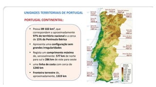 UNIDADES TERRITORIAIS DE PORTUGAL
PORTUGAL CONTINENTAL:
 Possui 89 102 km2, que
correspondem a aproximadamente
97% do território nacional e a cerca
de 15% da Península Ibérica
 Apresenta uma configuração sem
grandes irregularidades
 Regista um comprimento máximo
de, sensivelmente: 577 km de norte
para sul e 286 km de este para oeste
 uma linha de costa com cerca de
1240 km
 Fronteira terrestre de,
aproximadamente, 1319 km
 