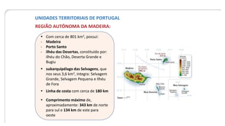 UNIDADES TERRITORIAIS DE PORTUGAL
REGIÃO AUTÓNOMA DA MADEIRA:
 Com cerca de 801 km2, possui:
- Madeira
- Porto Santo
- ilhéu das Desertas, constituído por:
ilhéu do Chão, Deserta Grande e
Bugiu
 subarquipélago das Selvagens, que
nos seus 3,6 km2, integra: Selvagem
Grande, Selvagem Pequena e Ilhéu
de Fora
 Linha de costa com cerca de 180 km
 Comprimento máximo de,
aproximadamente: 343 km de norte
para sul e 134 km de este para
oeste
 