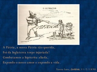 A Pátria, a nossa Pátria tão querida, Foi da Inglaterra torpe injuriada! Combatamos a hipócrita aliada, Expondo o nosso amor e expondo a vida. Teresa Luso,  Lusitânia , 11/2/1890 