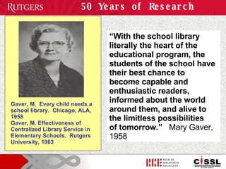 50 Years of Research “ With the school library literally the heart of the educational program, the students of the school have their best chance to  become capable and enthusiastic readers, informed about the world around them, and alive to the limitless possibilities  of tomorrow.”   Mary Gaver, 1958 Gaver, M.  Every child needs a school library.  Chicago, ALA, 1958  Gaver, M. Effectiveness of Centralized Library Service in Elementary Schools.  Rutgers University, 1963 