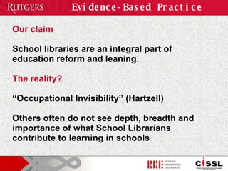 Evidence-Based Practice Our claim School libraries are an integral part of education reform and leaning. The reality? “ Occupational Invisibility” (Hartzell)  Others often do not see depth, breadth and importance of what School Librarians contribute to learning in schools 