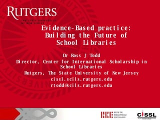 Dr Ross J Todd Director, Center for International Scholarship in School Libraries Rutgers, The State University of New Jersey cissl.scils.rutgers.edu [email_address] Evidence-Based practice: Building the Future of School Libraries 