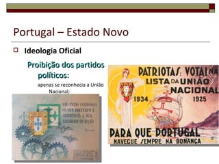 Portugal – Estado Novo   Ideologia Oficial: Partido Único  - A União Nacional  Decálogo do Estado Novo  - carta dos princípios orientadores Mocidade Portuguesa  - enquadramento e doutrinação da juventude;  Legião Portuguesa  - organização de forças paramilitares  para a defesa do regime;  Corporativismo  (para assegurar a ordem social e controlar os trabalhadores); Anticomunista  e  antiliberal . 