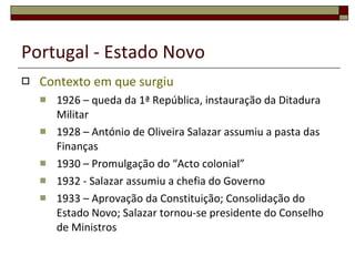 Portugal - Estado Novo Contexto em que surgiu 1926  – queda da 1ª República, instauração da Ditadura Militar 1928  – António de Oliveira Salazar assumiu a pasta das Finanças 1930  – Promulgação do “Acto colonial” 1932  - Salazar assumiu a chefia do Governo 1933  – Aprovação da Constituição; Consolidação do Estado Novo; Salazar tornou-se presidente do Conselho de Ministros 