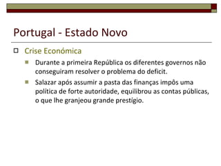 Portugal - Estado Novo Crise Económica Durante a primeira República os diferentes governos não conseguiram resolver o problema do deficit. Salazar após assumir a pasta das finanças impôs uma política de forte autoridade, equilibrou as contas públicas, o que lhe granjeou grande prestígio. 