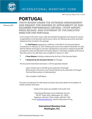 IMF Country Report No. 14/56

PORTUGAL
February 2014

TENTH REVIEW UNDER THE EXTENDED ARRANGEMENT
AND REQUEST FOR WAIVERS OF APPLICABILITY OF ENDDECEMBER PERFORMANCE CRITERIA—STAFF REPORT;
PRESS RELEASE; AND STATEMENT BY THE EXECUTIVE
DIRECTOR FOR PORTUGAL
In the context of the tenth review under the Extended Arrangement and request for waivers
of applicability of end-December performance criteria, the following documents have been
released and are included in this package:



The Staff Report prepared by a staff team of the IMF for the Executive Board’s
consideration on February 12, 2014, following discussions that ended on December 16, 2013,
with the officials of Portugal on economic developments and policies underpinning the IMF
arrangement under the Extended Fund Facility. Based on information available at the time of
these discussions, the staff report was completed on January 27, 2014.




A Press Release including a statement by the Chair of the Executive Board.
A Statement by the Executive Director for Portugal.

The documents listed below have been or will be separately released.
Letter of Intent sent to the IMF by the authorities of Portugal*
Memorandum of Economic and Financial Policies by the authorities of Portugal*
Technical Memorandum of Understanding*
*Also included in Staff Report

The policy of publication for staff reports and other documents allows for the deletion of
market-sensitive information.
Copies of this report are available to the public from
International Monetary Fund  Publication Services
700 19th Street, N.W.  Washington, D.C. 20431
Telephone: (202) 623-7430  Telefax: (202) 623-7201
E-mail: publications@imf.org Internet: http://www.imf.org

International Monetary Fund
Washington, D.C.
©2014 International Monetary Fund

 