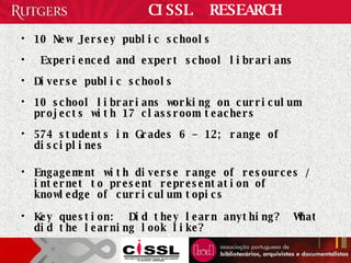 CISSL  RESEARCH 10 New Jersey public schools  Experienced and expert school librarians Diverse public schools  10 school librarians working on curriculum projects with 17 classroom teachers 574 students in Grades 6 – 12; range of disciplines Engagement with diverse range of resources / internet to present representation of knowledge of curriculum topics Key question:  Did they learn anything?  What did the learning look like? 