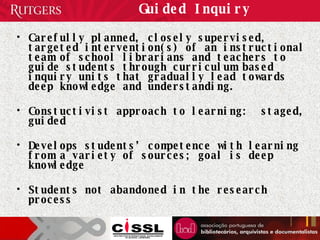 Guided Inquiry Carefully planned, closely supervised, targeted intervention(s) of an instructional team of school librarians and teachers to guide students through curriculum based inquiry units that gradually lead towards deep knowledge and understanding.  Constuctivist approach to learning:  staged, guided Develops students’ competence with learning from a variety of sources; goal is deep knowledge Students not abandoned in the research process 
