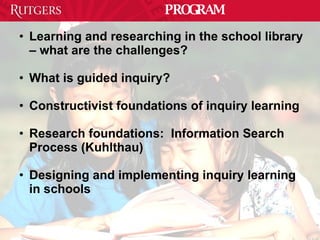 PROGRAM Learning and researching in the school library – what are the challenges? What is guided inquiry? Constructivist foundations of inquiry learning Research foundations:  Information Search Process (Kuhlthau) Designing and implementing inquiry learning in schools 