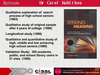 Dr Carol Kuhlthau Qualitative exploration of  search process of high school seniors (1983) Qualitative study of original sample after 4 years of college  (1988) Longitudinal study (1988) Qualitative and quantitative study of high, middle and low achieving high school seniors (1989) Validation Study:  385 academic, public, and school library users in 21 sites  (1989) 