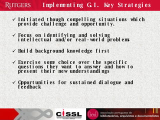 Implementing G.I. Key Strategies Initiated though compelling situations which provide challenge and opportunity.  Focus on identifying and solving intellectual and/or real-world problems Build background knowledge first Exercise some choice over the specific questions they want to answer and how to present their new understandings Opportunities for sustained dialogue and feedback 