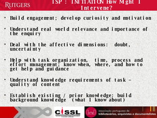 ISP : INITIATION How Might I Intervene? Build engagement; develop curiosity and motivation Understand real world relevance and importance of the enquiry Deal with the affective dimensions:  doubt, uncertainty Help with task organization,  time, process and effort management; know when, where, and how to get help and guidance  Understand knowledge requirements of task – quality of content Establish existing / prior knowledge: build background knowledge  (what I know about) 