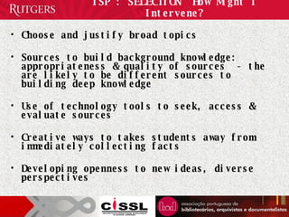 ISP : SELECTION  How Might I Intervene? Choose and justify broad topics Sources to build background knowledge: appropriateness & quality of sources  - the are likely to be different sources to building deep knowledge Use of technology tools to seek, access & evaluate sources  Creative ways to takes students away from immediately collecting facts Developing openness to new ideas, diverse perspectives  