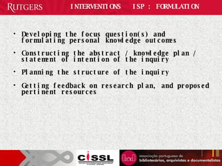 INTERVENTIONS  ISP : FORMULATION Developing the focus question(s) and formulating personal knowledge outcomes Constructing the abstract / knowledge plan / statement of intention of the inquiry Planning the structure of the inquiry Getting feedback on research plan, and proposed pertinent resources 