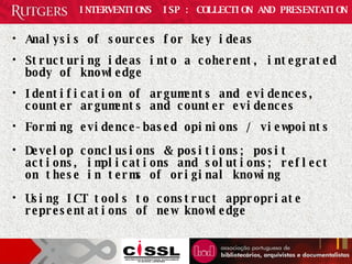 INTERVENTIONS  ISP : COLLECTION AND PRESENTATION Analysis of sources for key ideas Structuring ideas into a coherent, integrated body of knowledge Identification of arguments and evidences, counter arguments and counter evidences Forming evidence-based opinions / viewpoints Develop conclusions & positions; posit actions, implications and solutions; reflect on these in terms of original knowing Using ICT tools to construct appropriate representations of new knowledge 