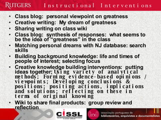 Class blog:  personal viewpoint on greatness Creative writing:  My dream of greatness Sharing writing on class wiki Class blog:  synthesis of responses:  what seems to be the idea of “greatness” in the class Matching personal dreams with NJ database: search skills Building background knowledge: life and times of people of interest; selecting focus Creative knowledge building interventions:  putting ideas together;  Using variety of analytical methods; Forming evidence-based opinions / viewpoints; Developing conclusions & positions; positing actions, implications and solutions; reflecting on these in terms of original knowing Wiki to share final products:  group review and reflection Instructional Interventions 