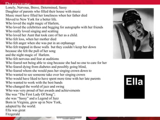 Lonely, Nervous, Brave, Determined, Sassy Daughter of parents who filled their house with music Music must have filled her loneliness when her father died Moved to New York for a better life. Who loved the night magic of Harlem,  Who loved the celebrities and begging for autographs with her friends Who really loved singing and scatting  Who loved her Aunt that took care of her as a child. Who felt loss, when her mother died  Who felt anger when she was put in an orphanage Who felt trapped in those walls  but they couldn’t keep her down  because she felt the pull of her song  and the night magic of  Harlem. Who felt nervous and fear at auditions Who feared not being able to sing because she had no one to care for her  Who feared dying from diabetes and possibly going blind,  Who feared whom she would pass her singing crown down to Who wanted to see someone take over her singing crown Who would have liked to have spent more time with her late parents Who wanted to work with the best bands Who changed the world of jazz and swing Who was very proud of her awards and achievements She was “The First Lady Of Song”;  she was “Sassy” and a Legend of Jazz Born in Virginia, grew up in New York,  adopted by the world. Ella was great Fitzgerald Ella 