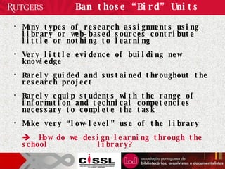 Ban those “Bird” Units Many types of research assignments using library or web-based sources contribute little or nothing to learning Very little evidence of building new knowledge Rarely guided and sustained throughout the research project Rarely equip students with the range of information and technical competencies necessary to complete the task Make very “low-level” use of the library    How do we design learning through the school  library? 