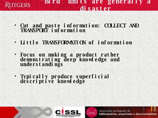 “ Bird” units are generally a disaster Cut and paste information: COLLECT AND TRANSPORT information Little TRANSFORMATION of information Focus on making a product rather demonstrating deep knowledge and understandings Typically produce superficial descriptive knowledge 