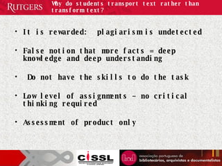 Why do students transport text rather than transform text? It is rewarded:  plagiarism is undetected False notion that more facts = deep knowledge and deep understanding Do not have the skills to do the task Low level of assignments – no critical thinking required Assessment of product only  