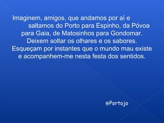 Imaginem, amigos, que andamos por aí e
saltamos do Porto para Espinho, da Póvoa
para Gaia, de Matosinhos para Gondomar.
Deixem soltar os olhares e os sabores.
Esqueçam por instantes que o mundo mau existe
e acompanhem-me nesta festa dos sentidos.
@Portojo
 
