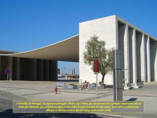 O Pavilhão de Portugal, do arquitecto português Álvaro Siza Vieira, que tem por entrada a famosa e imponente pala de betão pré-esforçado, que se baseia na ideia de uma folha de papel pousada em dois tijolos. Está aberto à cidade para albergar os diversos eventos que um espaço desta escala acolhe. 