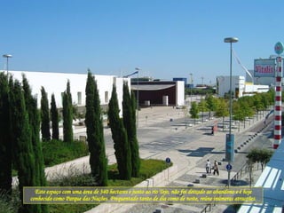 Este espaço com uma área de 340 hectares e junto ao rio Tejo, não foi deixado ao abandono e é hoje conhecido como Parque das Nações. Frequentado tanto de dia como de noite, reúne inúmeras atracções. 