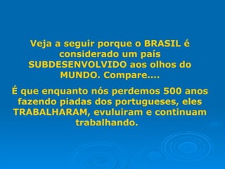 Veja a seguir porque o BRASIL é
         considerado um país
   SUBDESENVOLVIDO aos olhos do
         MUNDO. Compare....
É que enquanto nós perdemos 500 anos
 fazendo piadas dos portugueses, eles
TRABALHARAM, evuluiram e continuam
            trabalhando.
 
