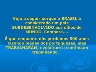 Veja a seguir porque o BRASIL é
considerado um país
SUBDESENVOLVIDO aos olhos do
MUNDO. Compare....
É que enquanto nós perdemos 500 anos
fazendo piadas dos portugueses, eles
TRABALHARAM, evoluiram e continuam
trabalhando.
 