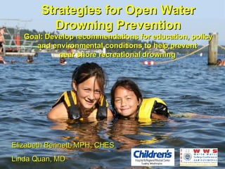 Strategies for Open Water Drowning Prevention Goal: Develop recommendations for education, policy and environmental conditions to help prevent  near shore recreational drowning  Elizabeth Bennett, MPH, CHES  Linda Quan, MD 