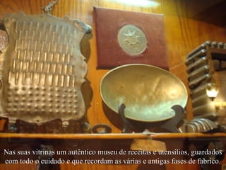 Nas suas vitrinas um autêntico museu de receitas e utensílios, guardados
com todo o cuidado e que recordam as várias e antigas fases de fabrico.
 