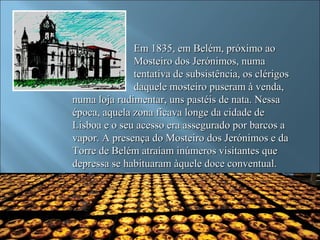Em 1835, em Belém, próximo ao
              Mosteiro dos Jerónimos, numa
              tentativa de subsistência, os clérigos
              daquele mosteiro puseram à venda,
numa loja rudimentar, uns pastéis de nata. Nessa
época, aquela zona ficava longe da cidade de
Lisboa e o seu acesso era assegurado por barcos a
vapor. A presença do Mosteiro dos Jerónimos e da
Torre de Belém atraíam inúmeros visitantes que
depressa se habituaram àquele doce conventual.
 