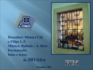 Desenhos: Mónica Cid
e Filipe L.F.
Música: Ballade - A. Rieu
Formatação
fotos e texto:
           de JBVieira
                  Novembro / 2012
 