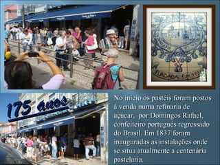 175a nos   No início os pastéis foram postos
           à venda numa refinaria de
           açúcar, por Domingos Rafael,
           confeiteiro português regressado
           do Brasil. Em 1837 foram
           inauguradas as instalações onde
           se situa atualmente a centenária
           pastelaria.
 
