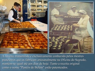 A receita, transmitida e exclusivamente conhecida pelos mestres
pasteleiros que os fabricam artesanalmente na Oficina do Segredo,
mantém-se igual até aos dias de hoje. Tanto a receita original
como o nome "Pastéis de Belém" estão patenteados.
 