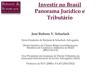 Investir no Brasil
Panorama Jurídico e
Tributário
José Rubens V. Scharlack
Sócio-Fundador de Rodante & Scharlack Advogados
Diretor Jurídico da Câmara Belgo-LuxemburguesaBrasileira de Comércio e Indústria no Brasil
(BELGALUX)
Vice-Presidente da Comissão de Direito Tributário da
Associação Internacional de Jovens Advogados (AIJA)
Professor da FGV (2008) e FAAP (2010-2012)

 