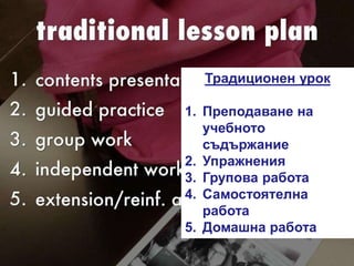 Традиционен урок
1. Преподаване на
учебното
съдържание
2. Упражнения
3. Групова работа
4. Самостоятелна
работа
5. Домашна работа
 
