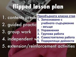 Преобърната класна стая
1. Запознаване с
учебното съдържание
- вкъщи
2. Упражнения
3. Групова работа
4. Самостоятелна работа
5. Подкрепящи дейности
 