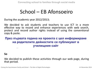 Closing the Gap between Family and School – The Role of Digital Technologies 6-9 November 2014
School – EB Afonsoeiro
During the academic year 2012/2013;
We decided to ask students and teachers to use ICT in a more
effective way to record and enhance experiences with web search,
protect and record author rights instead of using the conventional
copy & paste.
We know that Teachers do all kinds of activities throughout the years,
unfortunately, we also know that currently this crucial work gets lost
in its own individual file without getting shared to the wider
community;
So
We decided to publish these activities through our web page, during
that period.
Connecting school to families through social media
През първата година на проекта с цел информиране
на родителите дейностите се публикуват в
училищния сайт
 