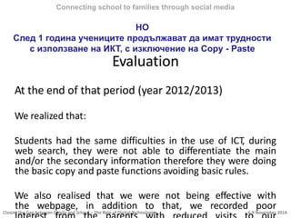 Closing the Gap between Family and School – The Role of Digital Technologies 6-9 November 2014
Evaluation
At the end of that period (year 2012/2013)
We realized that:
Students had the same difficulties in the use of ICT, during
web search, they were not able to differentiate the main
and/or the secondary information therefore they were doing
the basic copy and paste functions avoiding basic rules.
We also realised that we were not being effective with
the webpage, in addition to that, we recorded poor
Connecting school to families through social media
However НО
След 1 година учениците продължават да имат трудности
с използване на ИКТ, с изключение на Copy - Paste
 