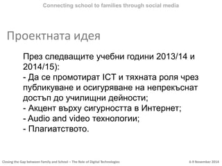 Closing the Gap between Family and School – The Role of Digital Technologies 6-9 November 2014
Проектната идея
Connecting school to families through social media
През следващите учебни години 2013/14 и
2014/15):
- Да се промотират ICT и тяхната роля чрез
публикуване и осигуряване на непрекъснат
достъп до училищни дейности;
- Акцент върху сигурността в Интернет;
- Audio and video технологии;
- Плагиатството.
 
