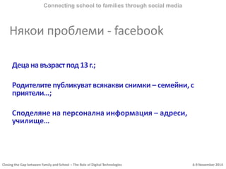 Closing the Gap between Family and School – The Role of Digital Technologies 6-9 November 2014
Децанавъзрастпод13г.;
Pодителите публикуват всякакви снимки – семейни, с
приятели…;
Споделяне на персонална информация – адреси,
училище…
Connecting school to families through social media
Някои проблеми - facebook
 