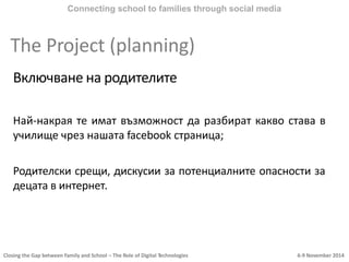 Closing the Gap between Family and School – The Role of Digital Technologies 6-9 November 2014
Включване на родителите
Най-накрая те имат възможност да разбират какво става в
училище чрез нашата facebook страница;
Родителски срещи, дискусии за потенциалните опасности за
децата в интернет.
Connecting school to families through social media
The Project (planning)
 