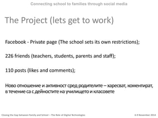 Closing the Gap between Family and School – The Role of Digital Technologies 6-9 November 2014
Connecting school to families through social media
The Project (lets get to work)
Facebook - Private page (The school sets its own restrictions);
226 friends (teachers, students, parents and staff);
110 posts (likes and comments);
Ново отношение и активност сред родителите – харесват, коментират,
втечениесасдейноститенаучилищетоикласовете
 