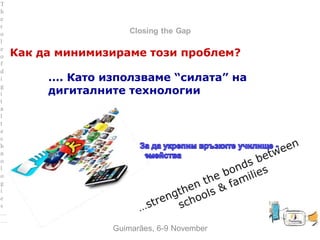 between Family and School
Closing the Gap
Как да минимизираме този проблем?
…. Като използваме “силата” на
дигиталните технологии
Guimarães, 6-9 November
T
h
e
r
o
l
e
o
f
d
i
g
i
t
a
l
t
e
c
h
n
o
l
o
g
i
e
s
…
…
 