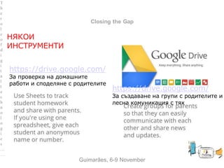 between Family and School
Closing the Gap
НЯКОИ
ИНСТРУМЕНТИ
Guimarães, 6-9 November
T
h
e
r
o
l
e
o
f
d
i
g
i
t
a
l
t
e
c
h
n
o
l
o
g
i
e
s
…
…
https://drive.google.com/
За проверка на домашните
работи и споделяне с родителите
https://drive.google.com/
За създаване на групи с родителите и
лесна комуникация с тях
 