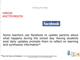 between Family and School
Closing the Gap
Some teachers use Facebook to update parents about
what happens during the school day. Having students
post daily updates prompts them to reflect on learning
and synthesize information*
*Tips, Tech Tools, and Strategies for Improving Family-to-School Communication (edutopia.org)
Guimarães, 6-9 November
T
h
e
r
o
l
e
o
f
d
i
g
i
t
a
l
t
e
c
h
n
o
l
o
g
i
e
s
…
…
НЯКОИ
ИНСТРУМЕНТИ
 