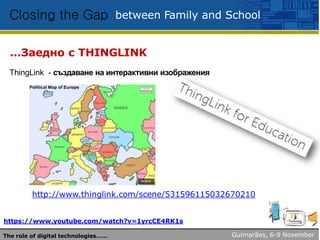 between Family and SchoolClosing the Gap
…Заедно с THINGLINK
ThingLink - създаване на интерактивни изображения
http://www.thinglink.com/scene/531596115032670210
https://www.youtube.com/watch?v=1yrcCE4RK1s
Guimarães, 6-9 NovemberThe role of digital technologies……
 