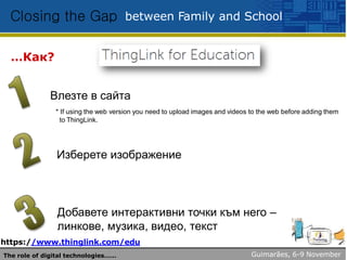 between Family and SchoolClosing the Gap
…Как? ThingLink?
Влезте в сайта
* If using the web version you need to upload images and videos to the web before adding them
to ThingLink.
Изберете изображение
Добавете интерактивни точки към него –
линкове, музика, видео, текст
https://www.thinglink.com/edu
Guimarães, 6-9 NovemberThe role of digital technologies……
 